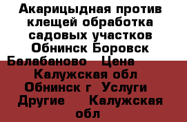 Акарицыдная,против клещей обработка садовых участков Обнинск,Боровск,Балабаново › Цена ­ 400 - Калужская обл., Обнинск г. Услуги » Другие   . Калужская обл.